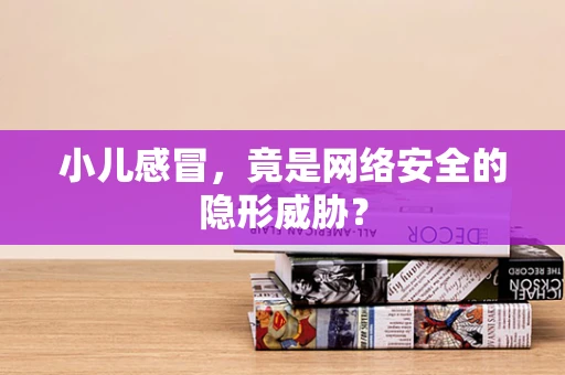 小儿感冒，竟是网络安全的隐形威胁？