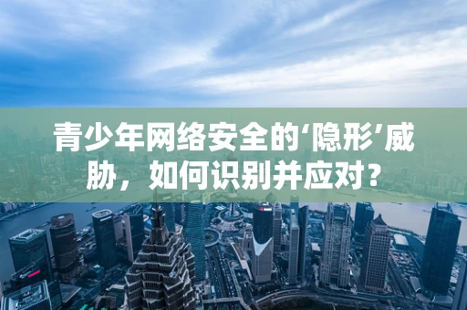 青少年网络安全的‘隐形’威胁，如何识别并应对？