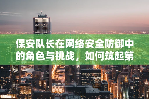 保安队长在网络安全防御中的角色与挑战，如何筑起第一道防线？