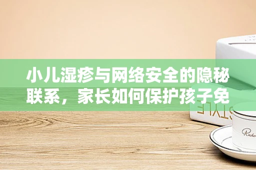 小儿湿疹与网络安全的隐秘联系，家长如何保护孩子免受网络过敏源的侵害？