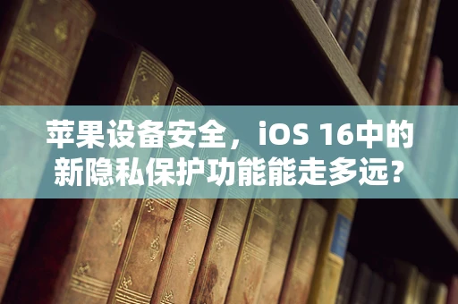 苹果设备安全，iOS 16中的新隐私保护功能能走多远？