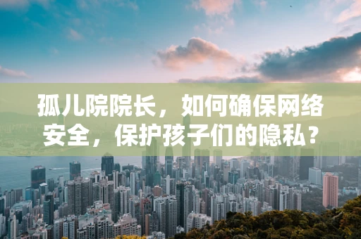 孤儿院院长，如何确保网络安全，保护孩子们的隐私？