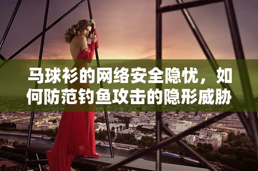 马球衫的网络安全隐忧，如何防范钓鱼攻击的隐形威胁？