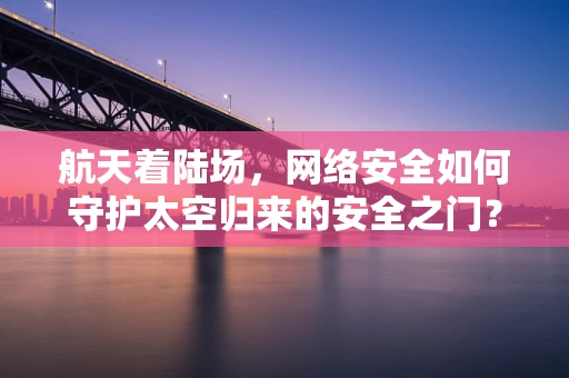 航天着陆场，网络安全如何守护太空归来的安全之门？