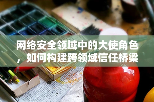 网络安全领域中的大使角色，如何构建跨领域信任桥梁？