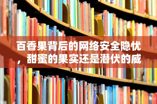 百香果背后的网络安全隐忧，甜蜜的果实还是潜伏的威胁？