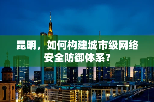 昆明，如何构建城市级网络安全防御体系？