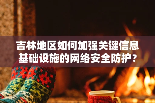 吉林地区如何加强关键信息基础设施的网络安全防护？