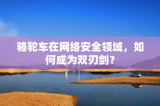 骆驼车在网络安全领域，如何成为双刃剑？