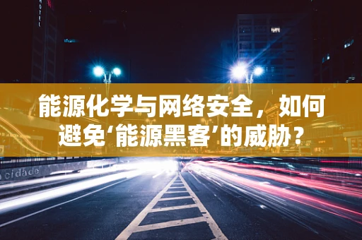 能源化学与网络安全，如何避免‘能源黑客’的威胁？