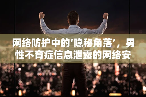 网络防护中的‘隐秘角落’，男性不育症信息泄露的网络安全挑战？