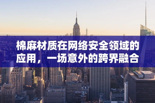 棉麻材质在网络安全领域的应用，一场意外的跨界融合？