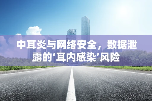 中耳炎与网络安全，数据泄露的‘耳内感染’风险