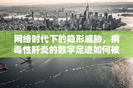 网络时代下的隐形威胁，病毒性肝炎的数字足迹如何被误用？