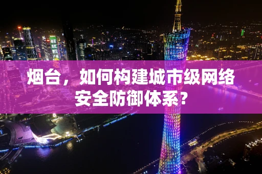 烟台，如何构建城市级网络安全防御体系？