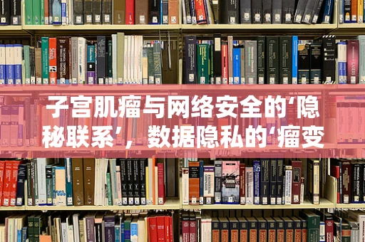 子宫肌瘤与网络安全的‘隐秘联系’，数据隐私的‘瘤变’风险