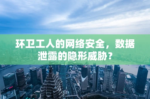 环卫工人的网络安全，数据泄露的隐形威胁？