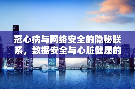 冠心病与网络安全的隐秘联系，数据安全与心脏健康的双重守护