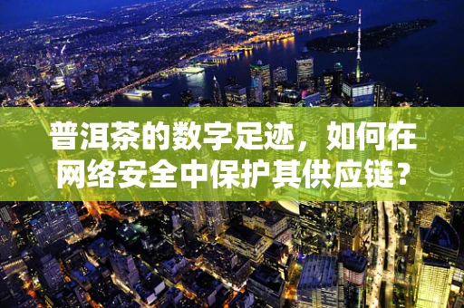 普洱茶的数字足迹，如何在网络安全中保护其供应链？
