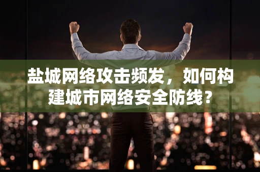 盐城网络攻击频发，如何构建城市网络安全防线？