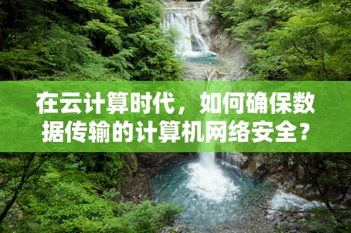在云计算时代，如何确保数据传输的计算机网络安全？