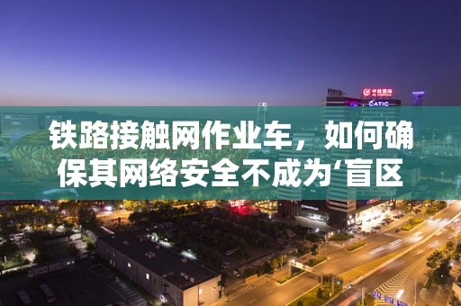 铁路接触网作业车，如何确保其网络安全不成为‘盲区’？