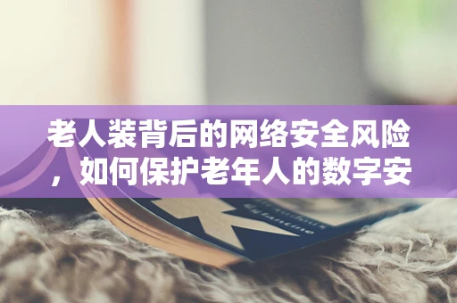老人装背后的网络安全风险，如何保护老年人的数字安全？