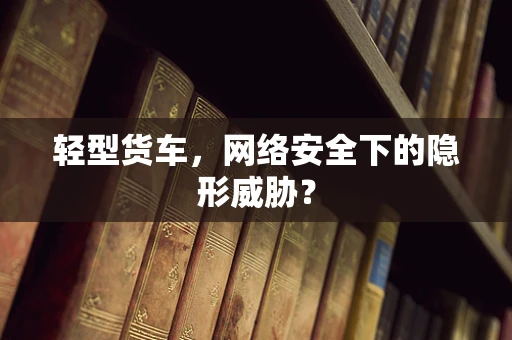 轻型货车，网络安全下的隐形威胁？