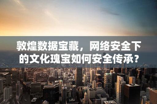 敦煌数据宝藏，网络安全下的文化瑰宝如何安全传承？