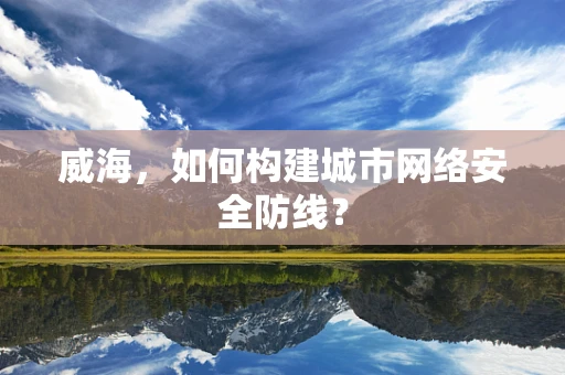 威海，如何构建城市网络安全防线？