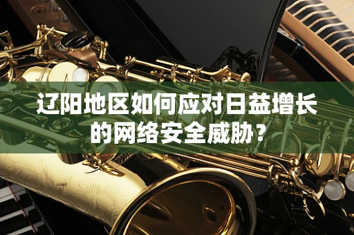 辽阳地区如何应对日益增长的网络安全威胁？