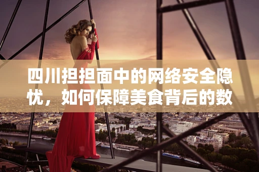四川担担面中的网络安全隐忧，如何保障美食背后的数据安全？