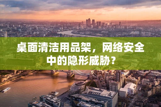 桌面清洁用品架，网络安全中的隐形威胁？