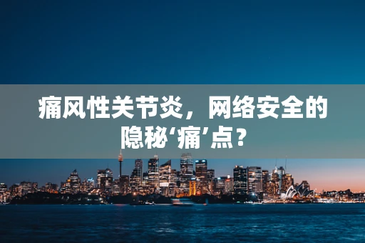 痛风性关节炎，网络安全的隐秘‘痛’点？