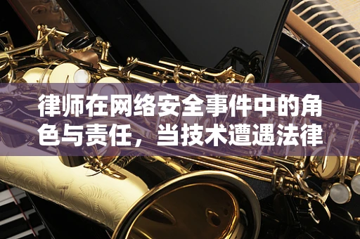 律师在网络安全事件中的角色与责任，当技术遭遇法律时，谁在护航？