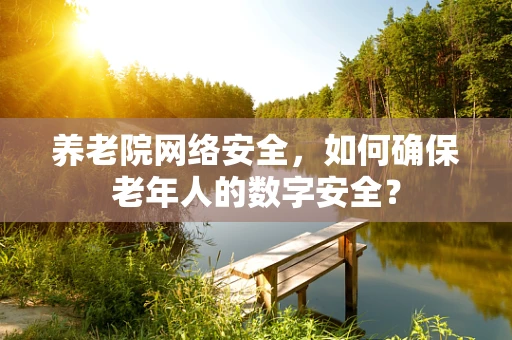 养老院网络安全，如何确保老年人的数字安全？