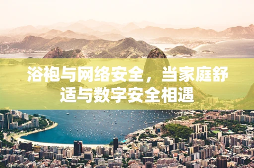 浴袍与网络安全，当家庭舒适与数字安全相遇