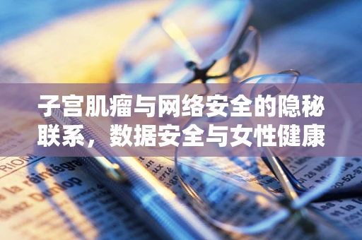 子宫肌瘤与网络安全的隐秘联系，数据安全与女性健康的双重防线