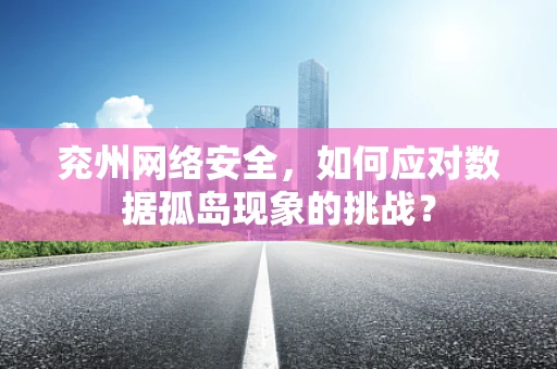 兖州网络安全，如何应对数据孤岛现象的挑战？