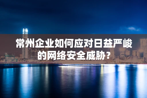 常州企业如何应对日益严峻的网络安全威胁？