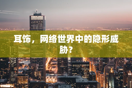 耳饰，网络世界中的隐形威胁？