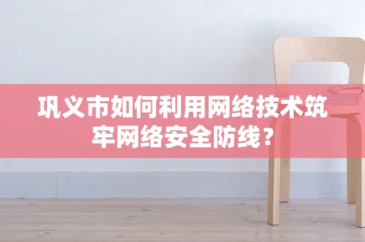 巩义市如何利用网络技术筑牢网络安全防线？