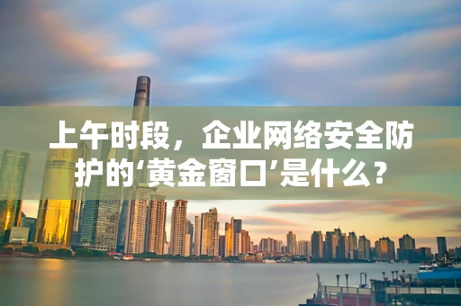 上午时段，企业网络安全防护的‘黄金窗口’是什么？