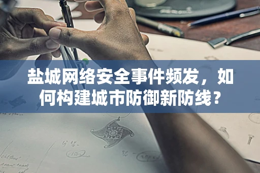 盐城网络安全事件频发，如何构建城市防御新防线？