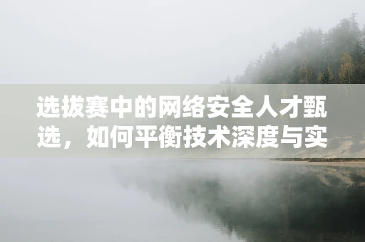 选拔赛中的网络安全人才甄选，如何平衡技术深度与实战能力？