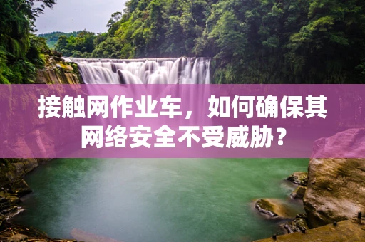 接触网作业车，如何确保其网络安全不受威胁？