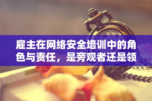 雇主在网络安全培训中的角色与责任，是旁观者还是领航员？