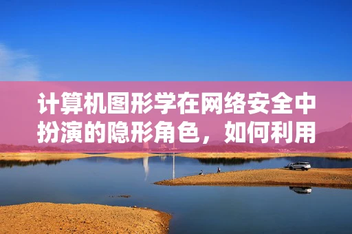 计算机图形学在网络安全中扮演的隐形角色，如何利用视觉效果提升安全防护？