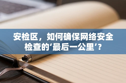 安检区，如何确保网络安全检查的‘最后一公里’？