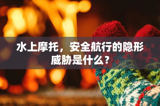 水上摩托，安全航行的隐形威胁是什么？